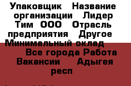 Упаковщик › Название организации ­ Лидер Тим, ООО › Отрасль предприятия ­ Другое › Минимальный оклад ­ 21 000 - Все города Работа » Вакансии   . Адыгея респ.